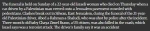 Die Beerdigung einer 22jährigen israelischen Frau, die am Donnerstag starb, als ein von einem Palästinenser gesteuertes Auto von der Straße abkam und auf einen Jerusalemer Bürgersteig voll mit Fußgängern fuhr, findet am Sonntag statt. In Silwan, Ost-Jerusalem, kam es während des Begräbnisses des 21jährigen palästinensischen Fahrers Abed a-Rahman a-Shaludi, der nach dem Vorfall von der Polizei erschossen worden war, zu Ausschreitungen. Das drei Monate alte Baby Chaya Zissel Braun, eine Bürgerin der Vereinigten Staaten, starb ebenfalls bei dem Unfall, den Israel einen Terroranschlag nennt. Die Familie des Fahrers sagt, es sei ein Unfall gewesen.